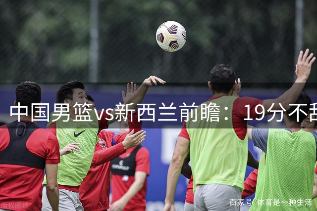 中国男篮vs新西兰前瞻：19分不敌乌拉圭急需反弹 王俊杰状态引关注