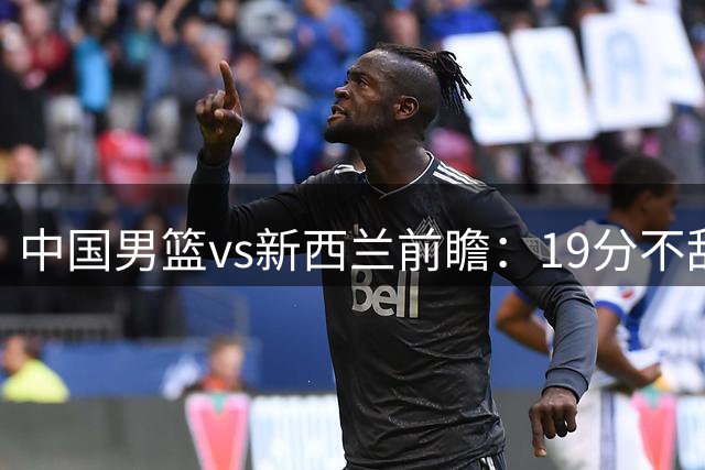 中国男篮vs新西兰前瞻：19分不敌乌拉圭急需反弹 王俊杰状态引关注