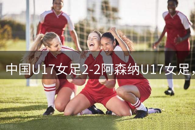 中国U17女足2-2阿森纳U17女足，比赛因雷电天气取消，方珍珠双响
