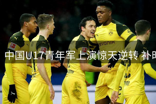 中国U17青年军上演惊天逆转 补时绝杀阿森纳梯队震撼足坛