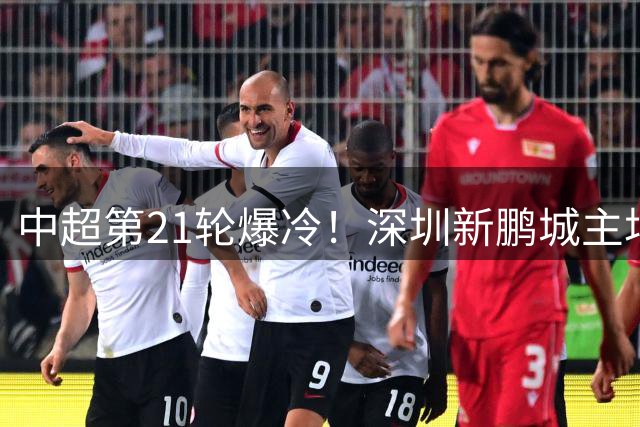 中超第21轮爆冷！深圳新鹏城主场零封重庆铜梁龙 韦斯利将功补过锁定胜局