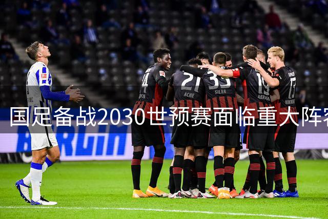 国足备战2030世预赛面临重大阵容变革 新生代球员将成关键力量
