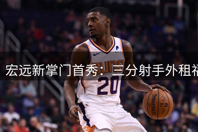 宏远新掌门首秀：三分射手外租福建 徐杰留队悬念揭晓