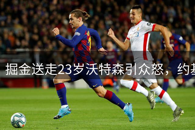 掘金送走23岁沃特森引众怒，约基奇离队传闻再起