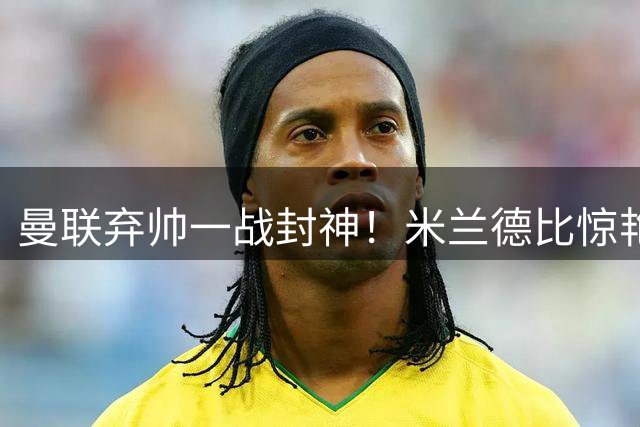 曼联弃帅一战封神！米兰德比惊艳全场，阿莫林彻底洗刷红魔耻辱