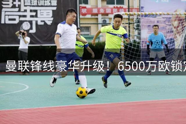 曼联锋线豪华升级！6500万欧锁定欧冠杀手 塞斯科面临强力竞争