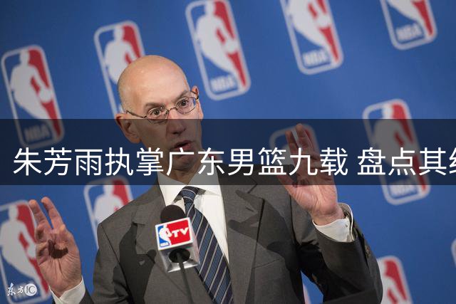 朱芳雨执掌广东男篮九载 盘点其经典交易运作