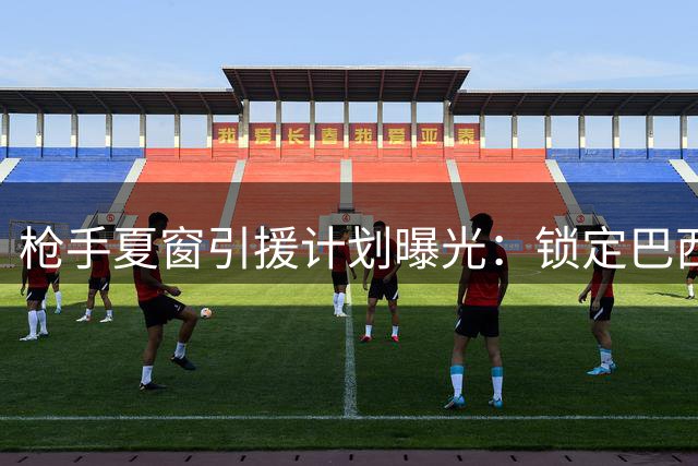 枪手夏窗引援计划曝光：锁定巴西国脚补强中场 后防引援陷价格拉锯战