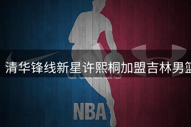 清华锋线新星许熙桐加盟吉林男篮 CBA选秀大会第六顺位诞生新锐