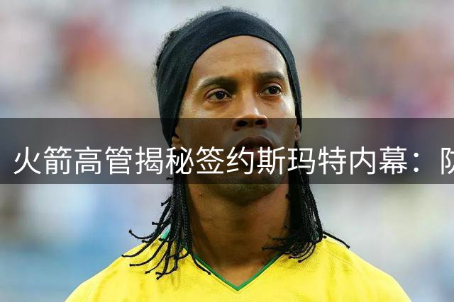 火箭高管揭秘签约斯玛特内幕：防守悍将成队内年轻后卫成长加速器