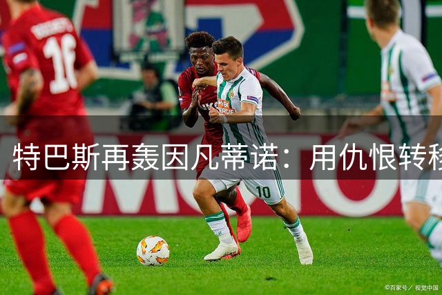 特巴斯再轰因凡蒂诺：用"仇恨"转移问责才是真正的可悲