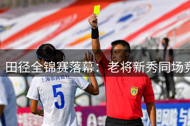 田径全锦赛落幕：老将新秀同场竞技 亚运备战初见成效