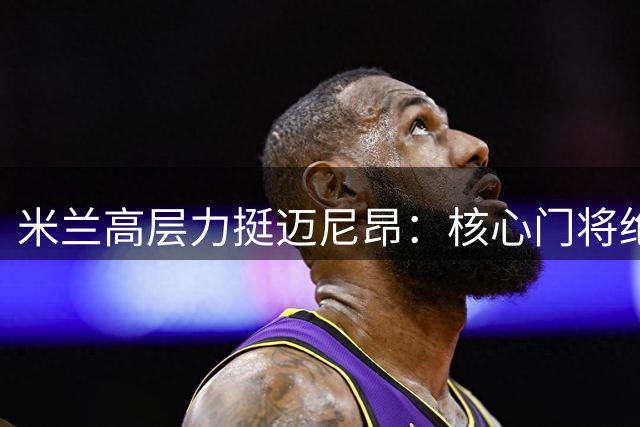 米兰高层力挺迈尼昂：核心门将绝不出售 老板将面谈表信任