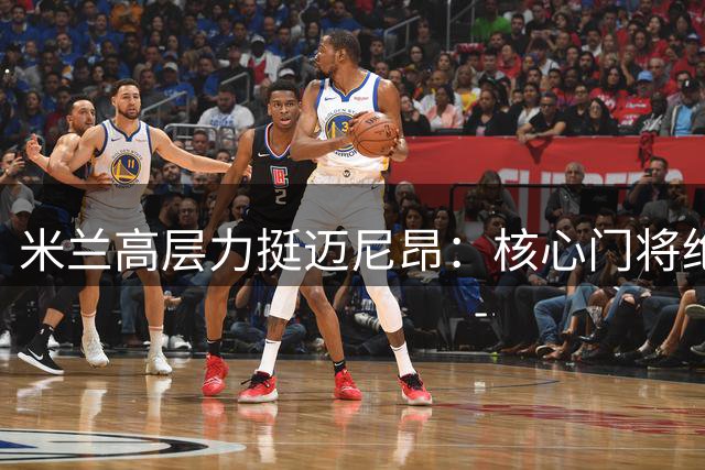 米兰高层力挺迈尼昂：核心门将绝不出售 老板将面谈表信任