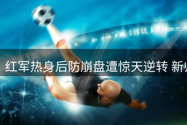 红军热身后防崩盘遭惊天逆转 新帅首败暴露防守隐患