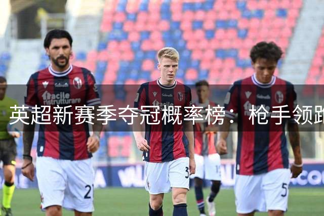英超新赛季夺冠概率榜：枪手领跑 传统六强争锋