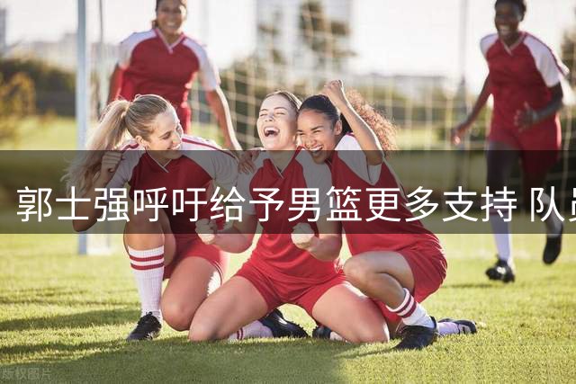 郭士强呼吁给予男篮更多支持 队员付出值得尊重