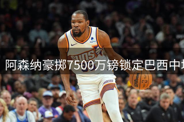阿森纳豪掷7500万镑锁定巴西中场 传奇名宿盛赞世界级中场拼图完成