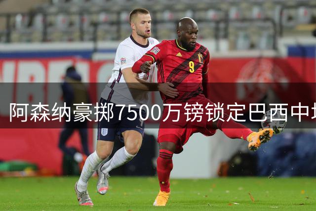 阿森纳豪掷7500万镑锁定巴西中场 传奇名宿盛赞世界级中场拼图完成