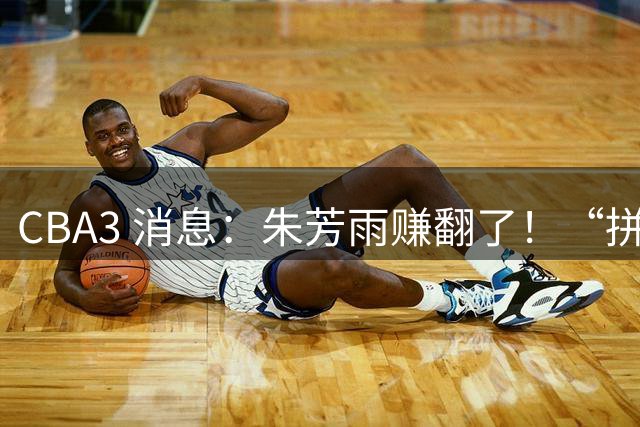 CBA3 消息：朱芳雨赚翻了！“拼命三郎” 投奔江苏，山东血亏 3500 万