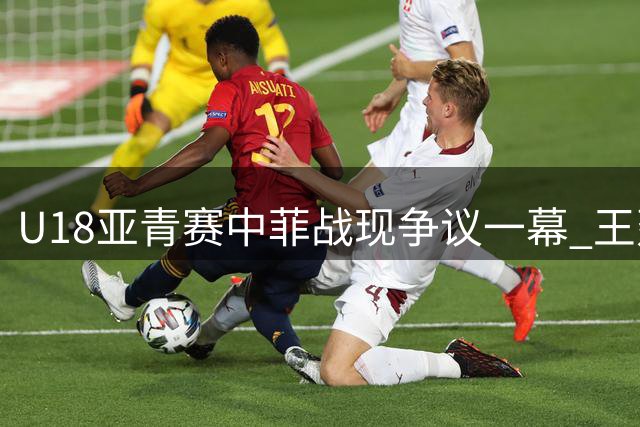 U18亚青赛中菲战现争议一幕 王建军怒喷裁判险酿冲突
